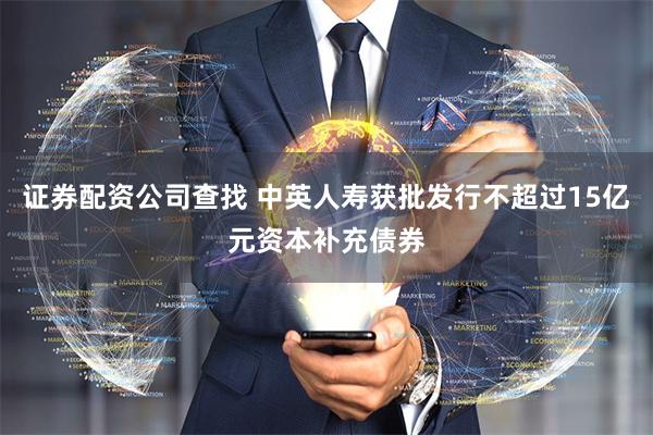 证券配资公司查找 中英人寿获批发行不超过15亿元资本补充债券